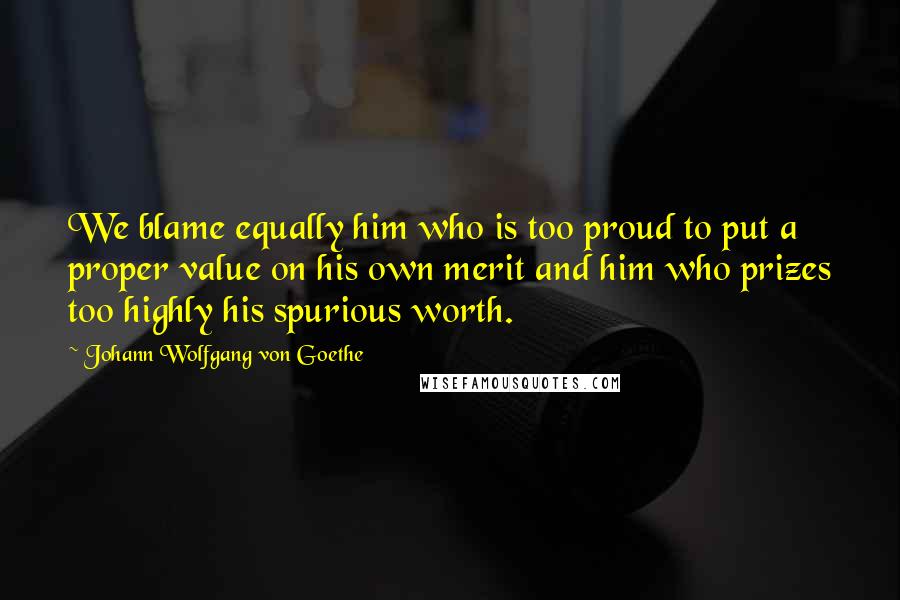 Johann Wolfgang Von Goethe Quotes: We blame equally him who is too proud to put a proper value on his own merit and him who prizes too highly his spurious worth.