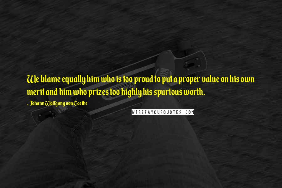 Johann Wolfgang Von Goethe Quotes: We blame equally him who is too proud to put a proper value on his own merit and him who prizes too highly his spurious worth.