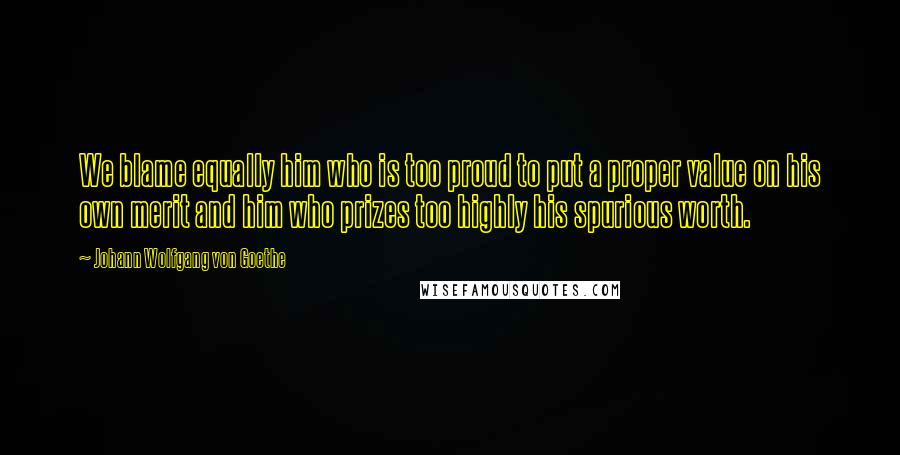 Johann Wolfgang Von Goethe Quotes: We blame equally him who is too proud to put a proper value on his own merit and him who prizes too highly his spurious worth.