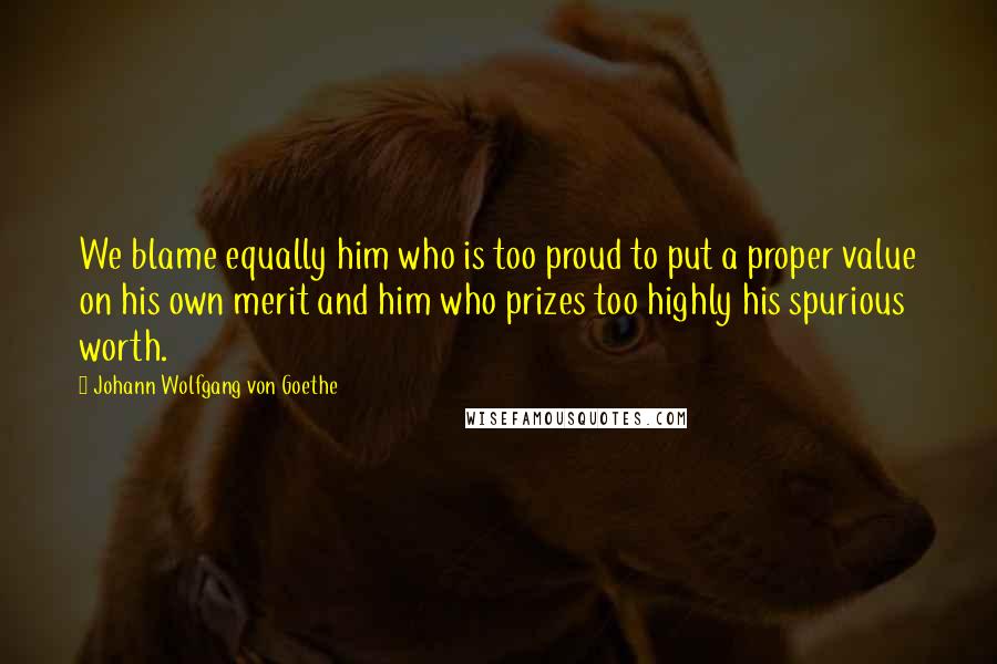 Johann Wolfgang Von Goethe Quotes: We blame equally him who is too proud to put a proper value on his own merit and him who prizes too highly his spurious worth.