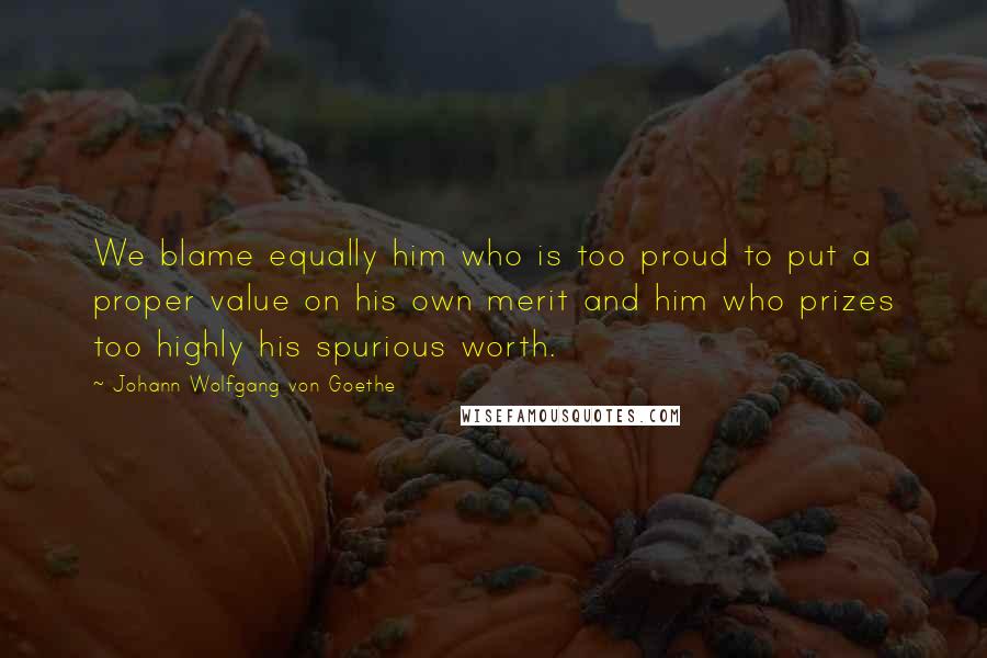 Johann Wolfgang Von Goethe Quotes: We blame equally him who is too proud to put a proper value on his own merit and him who prizes too highly his spurious worth.