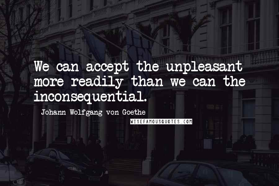 Johann Wolfgang Von Goethe Quotes: We can accept the unpleasant more readily than we can the inconsequential.