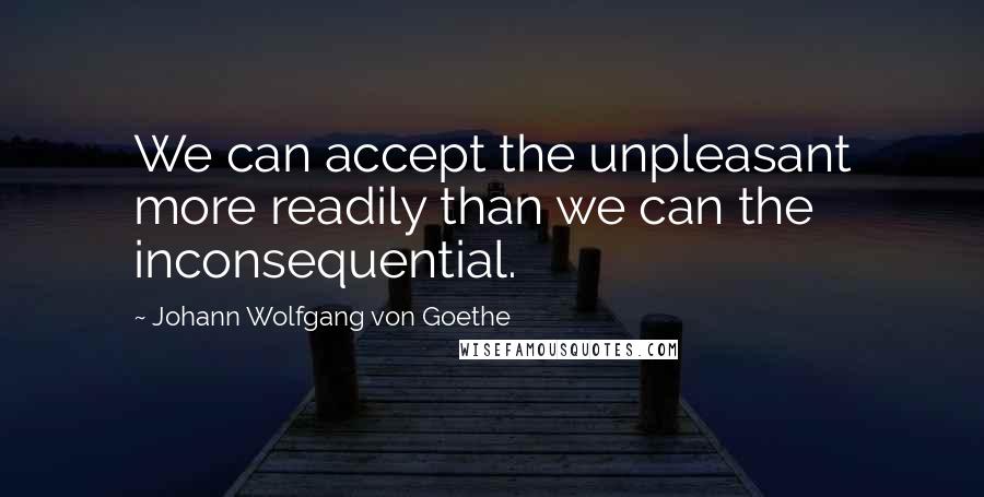 Johann Wolfgang Von Goethe Quotes: We can accept the unpleasant more readily than we can the inconsequential.