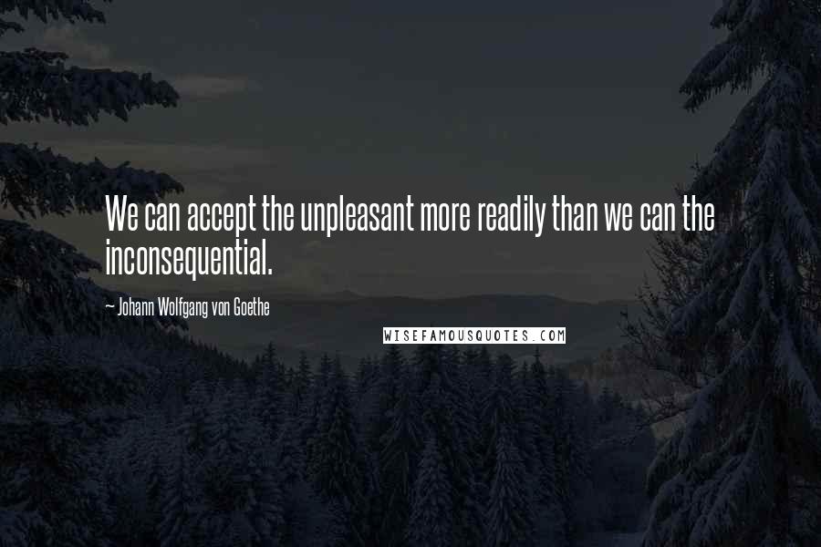 Johann Wolfgang Von Goethe Quotes: We can accept the unpleasant more readily than we can the inconsequential.