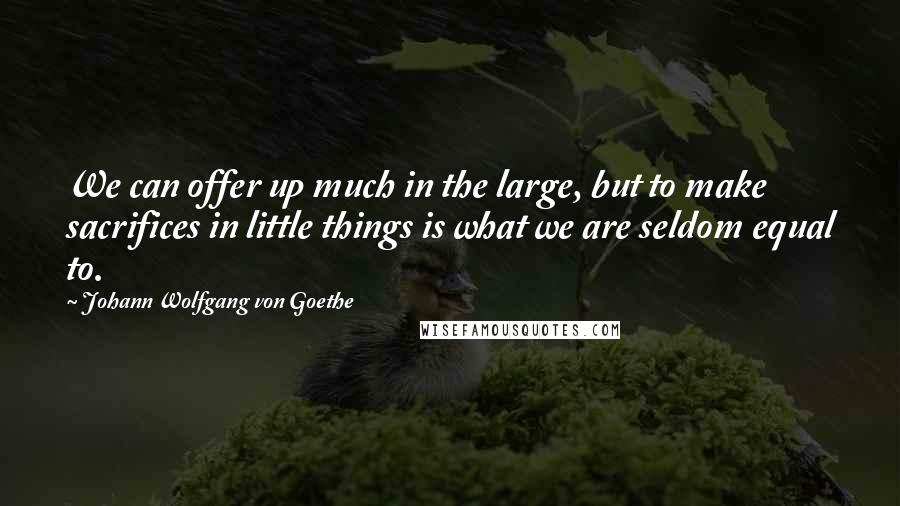 Johann Wolfgang Von Goethe Quotes: We can offer up much in the large, but to make sacrifices in little things is what we are seldom equal to.