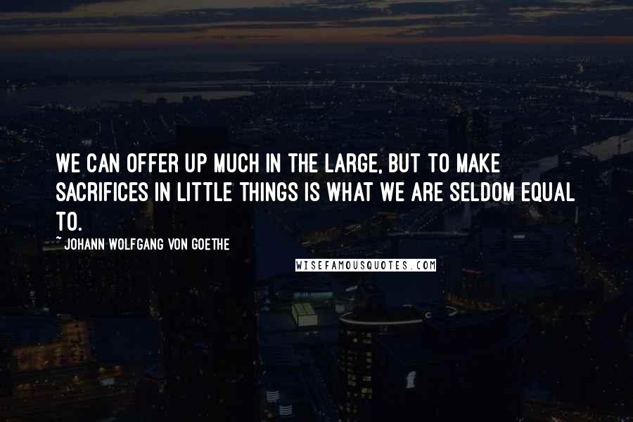 Johann Wolfgang Von Goethe Quotes: We can offer up much in the large, but to make sacrifices in little things is what we are seldom equal to.