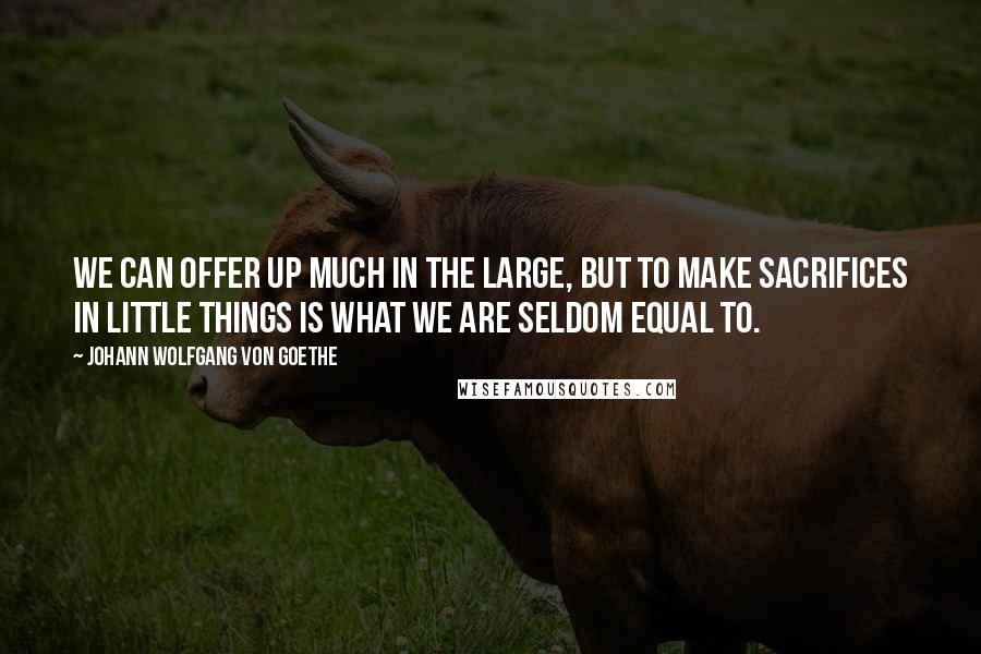 Johann Wolfgang Von Goethe Quotes: We can offer up much in the large, but to make sacrifices in little things is what we are seldom equal to.