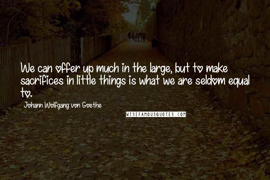 Johann Wolfgang Von Goethe Quotes: We can offer up much in the large, but to make sacrifices in little things is what we are seldom equal to.