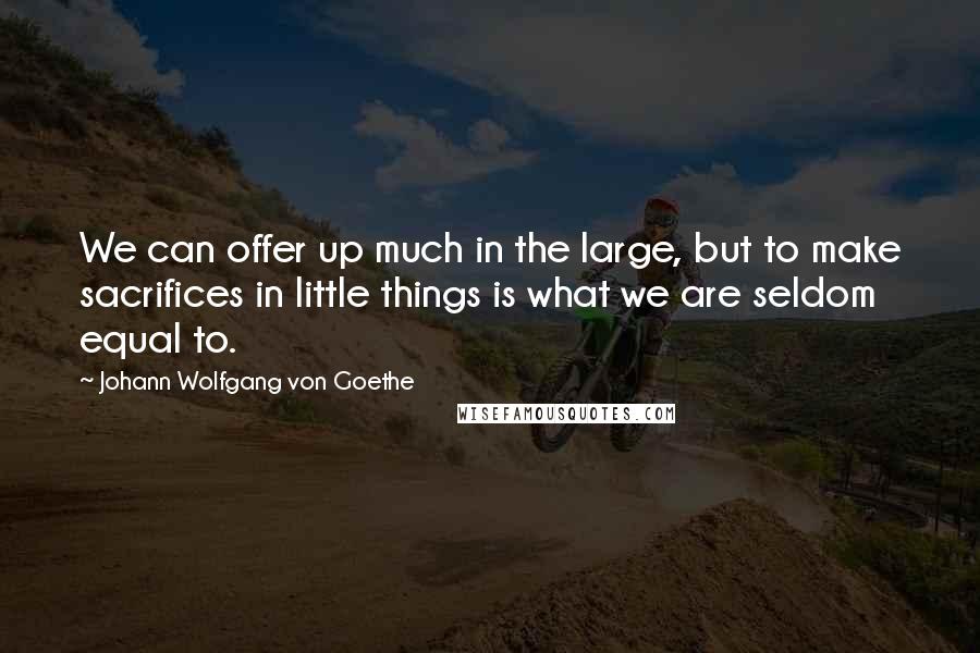 Johann Wolfgang Von Goethe Quotes: We can offer up much in the large, but to make sacrifices in little things is what we are seldom equal to.