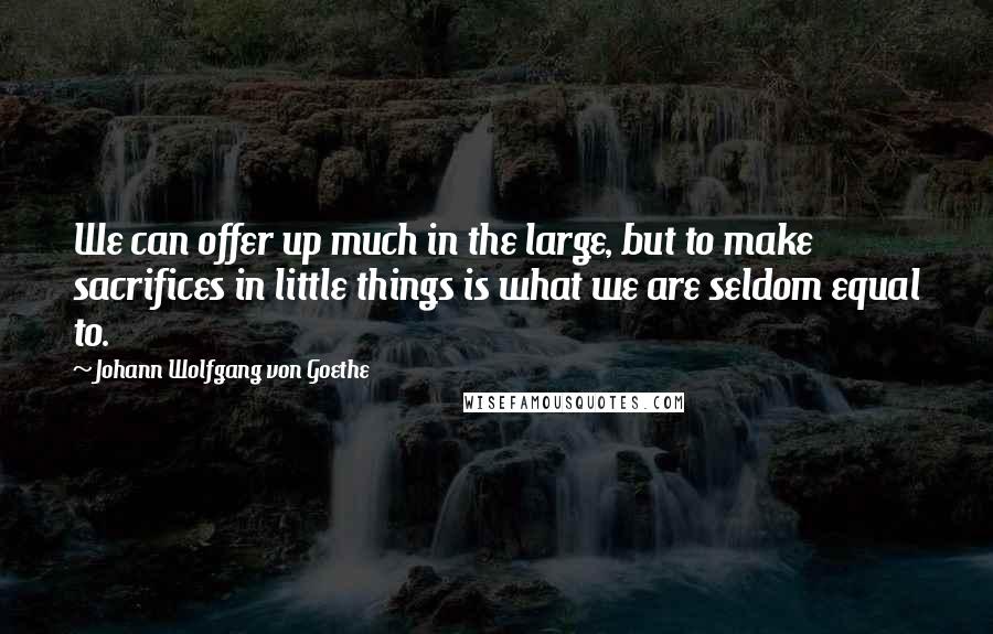 Johann Wolfgang Von Goethe Quotes: We can offer up much in the large, but to make sacrifices in little things is what we are seldom equal to.