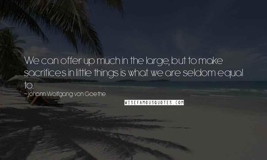 Johann Wolfgang Von Goethe Quotes: We can offer up much in the large, but to make sacrifices in little things is what we are seldom equal to.