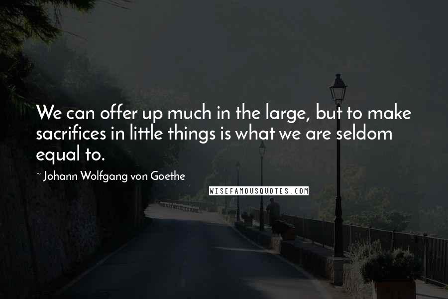 Johann Wolfgang Von Goethe Quotes: We can offer up much in the large, but to make sacrifices in little things is what we are seldom equal to.