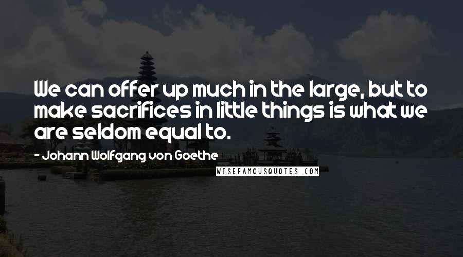 Johann Wolfgang Von Goethe Quotes: We can offer up much in the large, but to make sacrifices in little things is what we are seldom equal to.