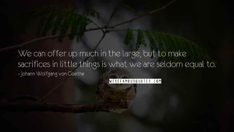 Johann Wolfgang Von Goethe Quotes: We can offer up much in the large, but to make sacrifices in little things is what we are seldom equal to.