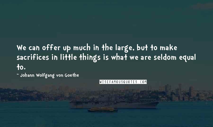 Johann Wolfgang Von Goethe Quotes: We can offer up much in the large, but to make sacrifices in little things is what we are seldom equal to.