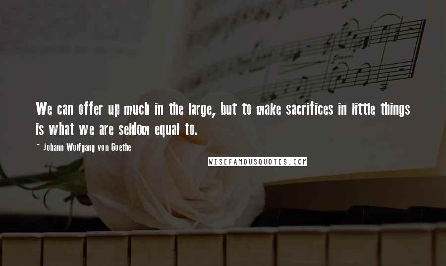 Johann Wolfgang Von Goethe Quotes: We can offer up much in the large, but to make sacrifices in little things is what we are seldom equal to.