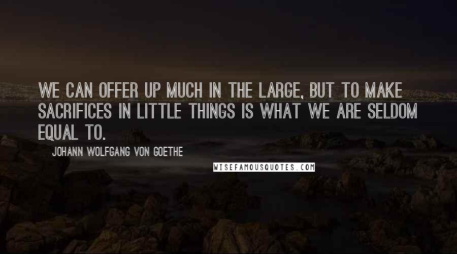 Johann Wolfgang Von Goethe Quotes: We can offer up much in the large, but to make sacrifices in little things is what we are seldom equal to.