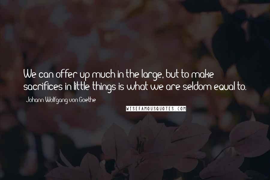 Johann Wolfgang Von Goethe Quotes: We can offer up much in the large, but to make sacrifices in little things is what we are seldom equal to.