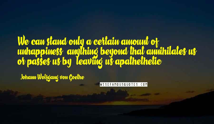 Johann Wolfgang Von Goethe Quotes: We can stand only a certain amount of unhappiness; anything beyond that annihilates us or passes us by, leaving us apathethetic.