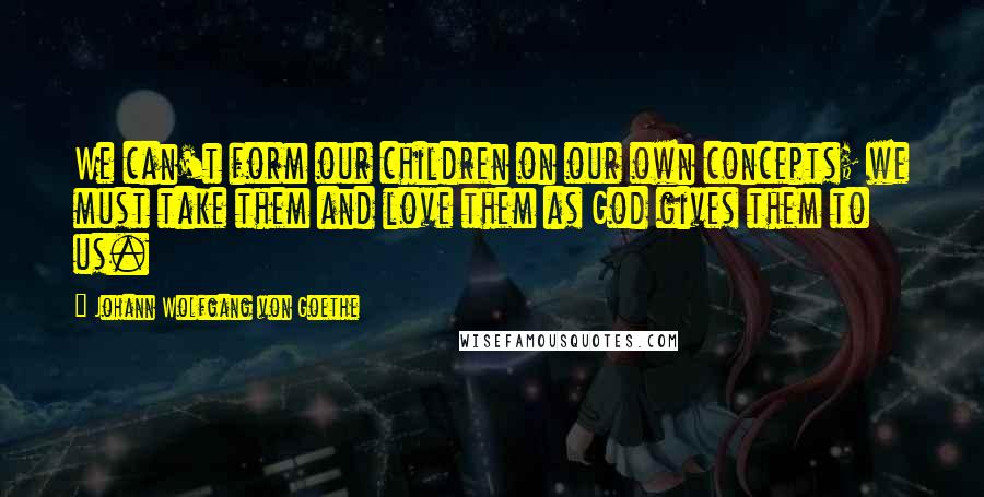 Johann Wolfgang Von Goethe Quotes: We can't form our children on our own concepts; we must take them and love them as God gives them to us.