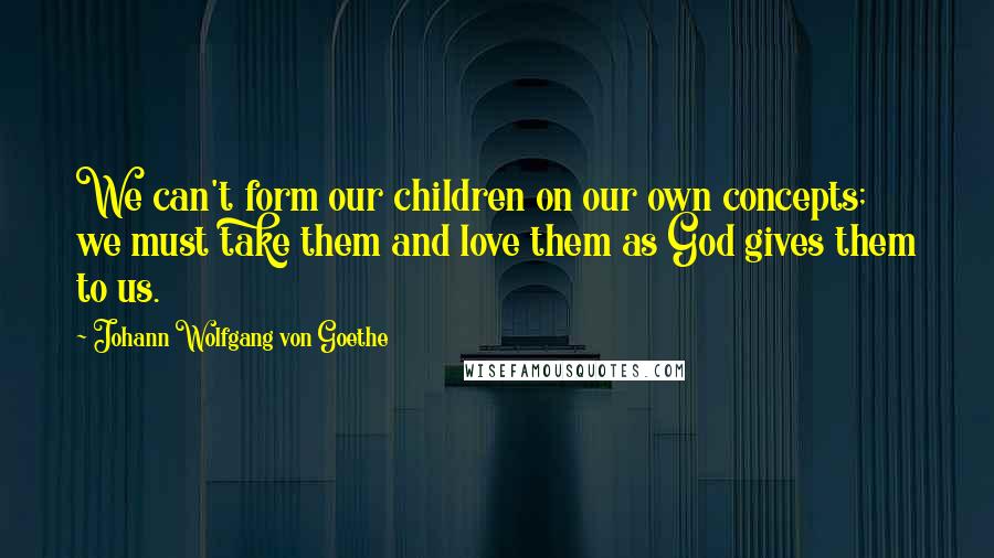 Johann Wolfgang Von Goethe Quotes: We can't form our children on our own concepts; we must take them and love them as God gives them to us.