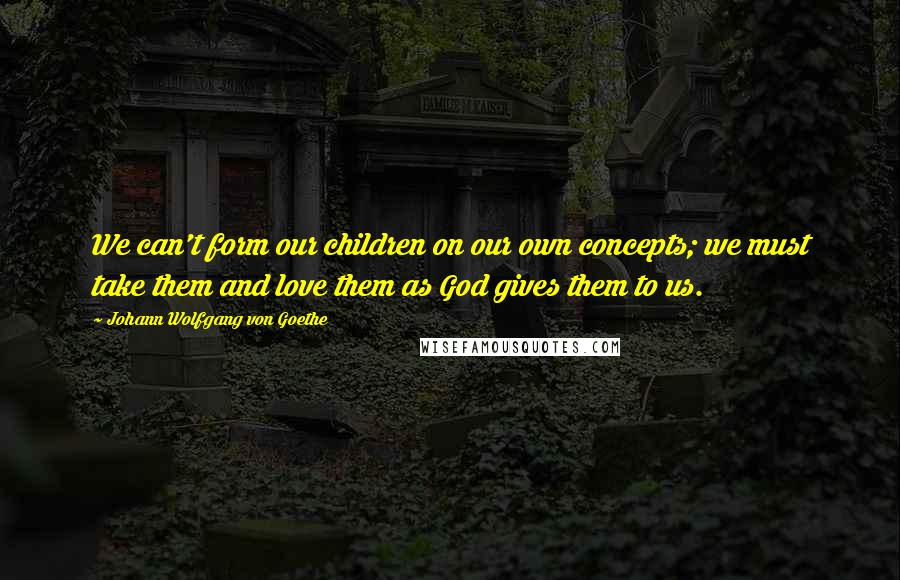 Johann Wolfgang Von Goethe Quotes: We can't form our children on our own concepts; we must take them and love them as God gives them to us.