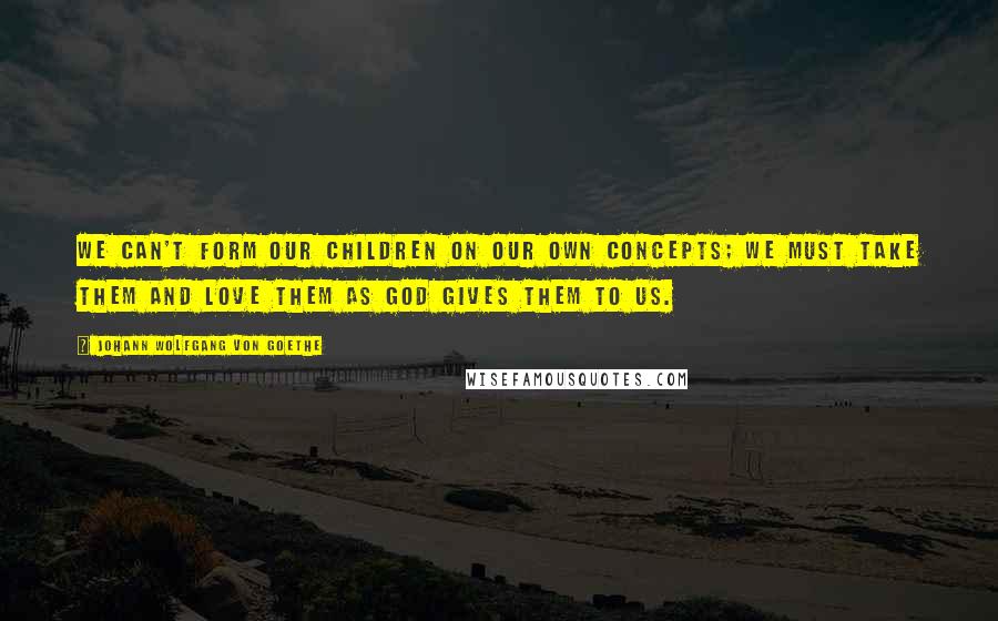 Johann Wolfgang Von Goethe Quotes: We can't form our children on our own concepts; we must take them and love them as God gives them to us.