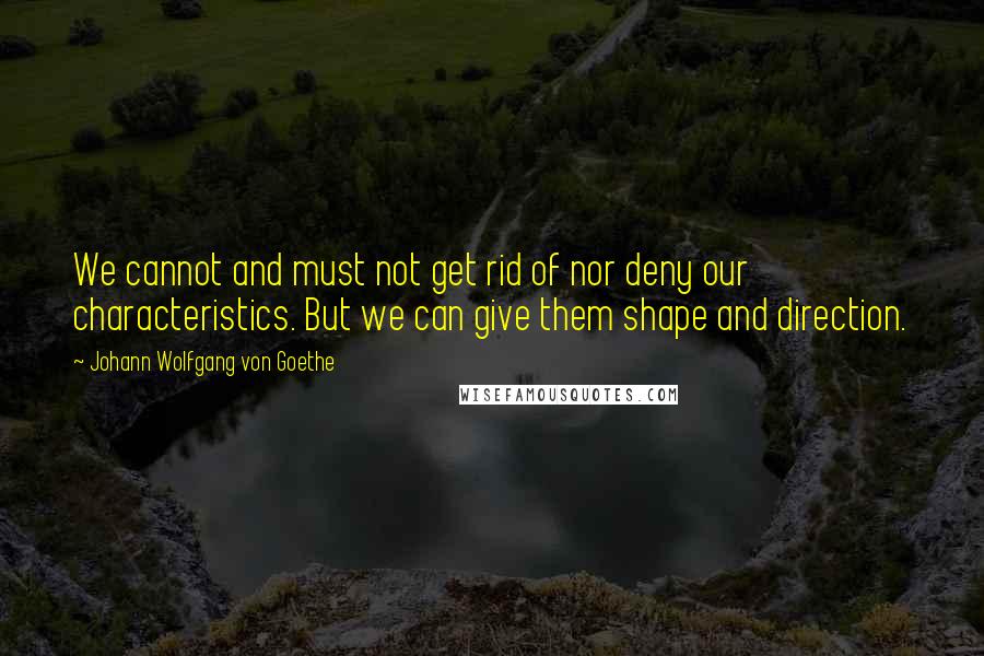 Johann Wolfgang Von Goethe Quotes: We cannot and must not get rid of nor deny our characteristics. But we can give them shape and direction.