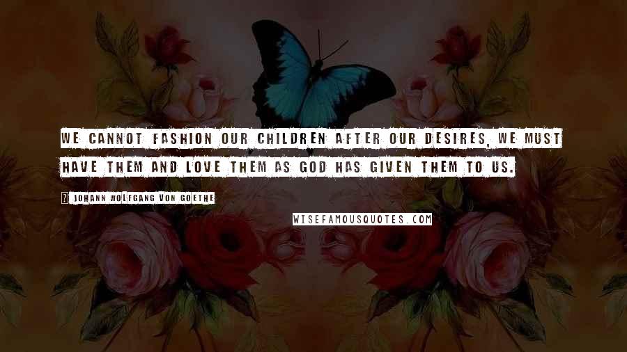 Johann Wolfgang Von Goethe Quotes: We cannot fashion our children after our desires, we must have them and love them as God has given them to us.