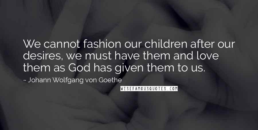 Johann Wolfgang Von Goethe Quotes: We cannot fashion our children after our desires, we must have them and love them as God has given them to us.