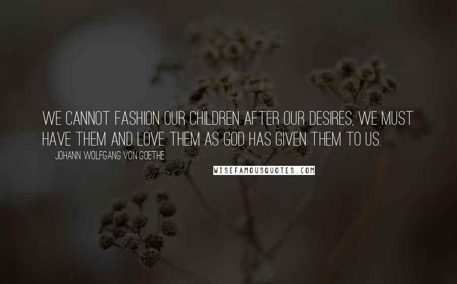 Johann Wolfgang Von Goethe Quotes: We cannot fashion our children after our desires, we must have them and love them as God has given them to us.