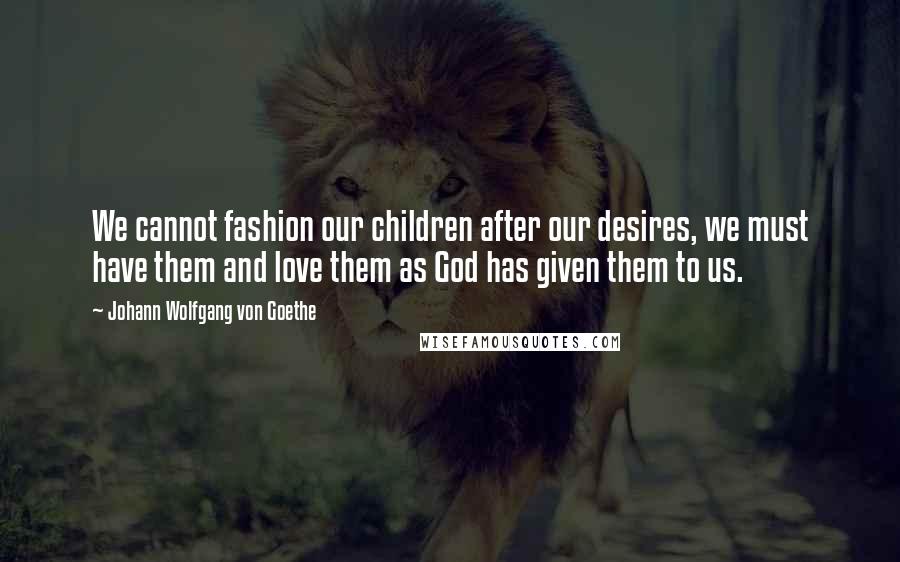 Johann Wolfgang Von Goethe Quotes: We cannot fashion our children after our desires, we must have them and love them as God has given them to us.