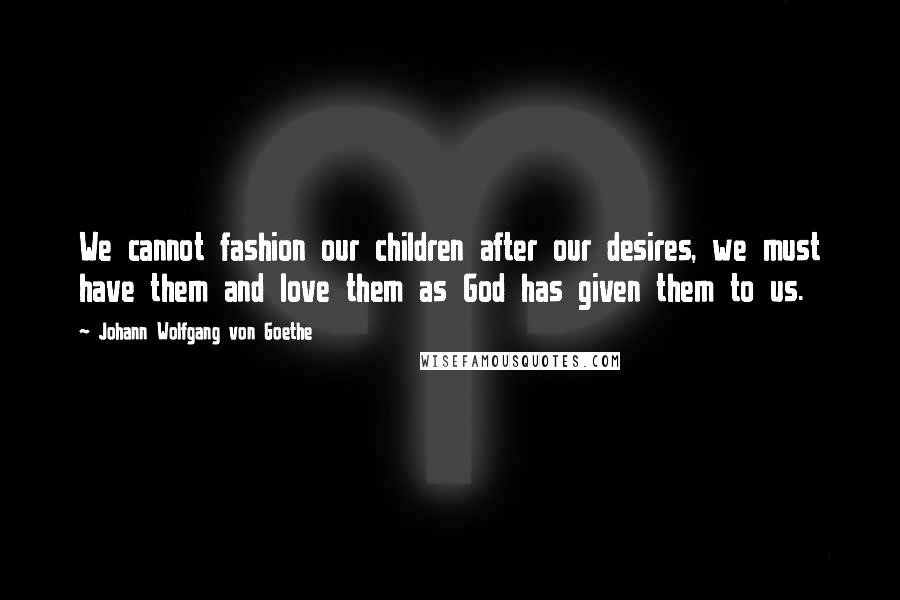 Johann Wolfgang Von Goethe Quotes: We cannot fashion our children after our desires, we must have them and love them as God has given them to us.