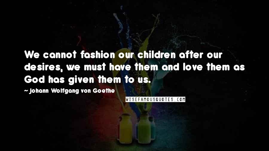 Johann Wolfgang Von Goethe Quotes: We cannot fashion our children after our desires, we must have them and love them as God has given them to us.