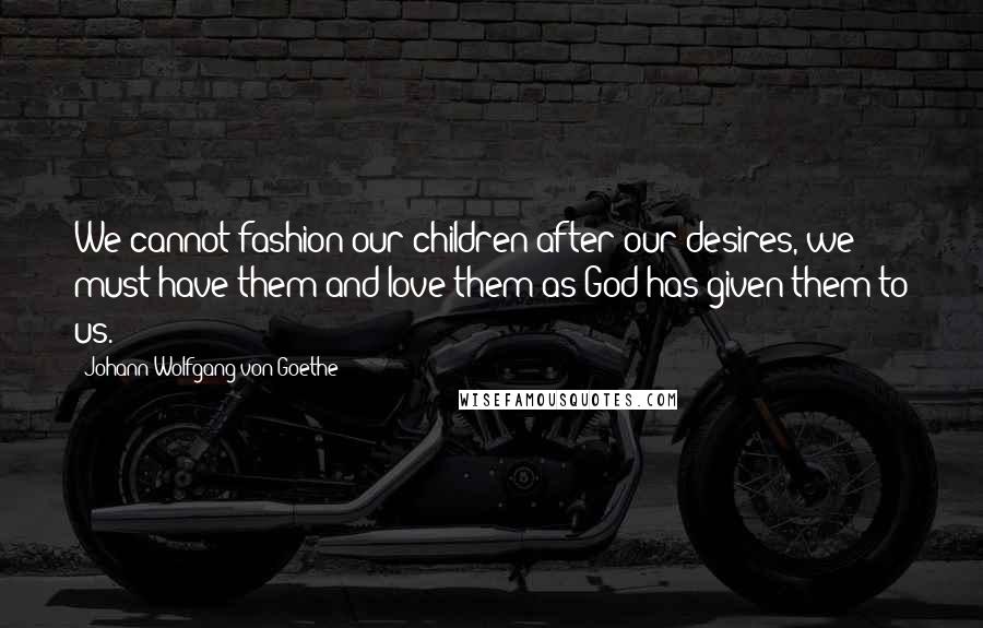 Johann Wolfgang Von Goethe Quotes: We cannot fashion our children after our desires, we must have them and love them as God has given them to us.