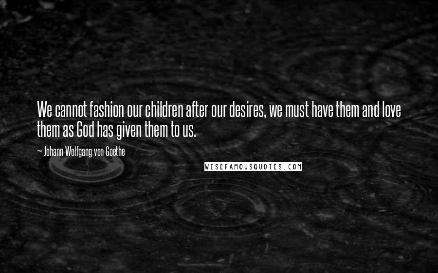 Johann Wolfgang Von Goethe Quotes: We cannot fashion our children after our desires, we must have them and love them as God has given them to us.