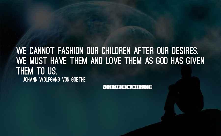 Johann Wolfgang Von Goethe Quotes: We cannot fashion our children after our desires, we must have them and love them as God has given them to us.