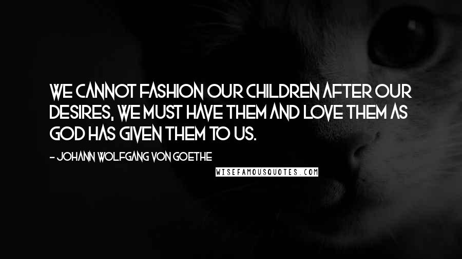 Johann Wolfgang Von Goethe Quotes: We cannot fashion our children after our desires, we must have them and love them as God has given them to us.