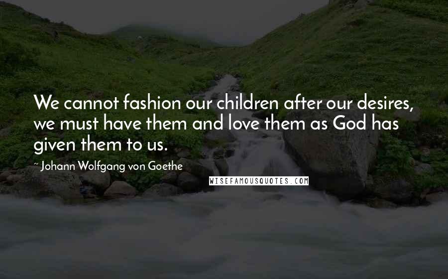 Johann Wolfgang Von Goethe Quotes: We cannot fashion our children after our desires, we must have them and love them as God has given them to us.