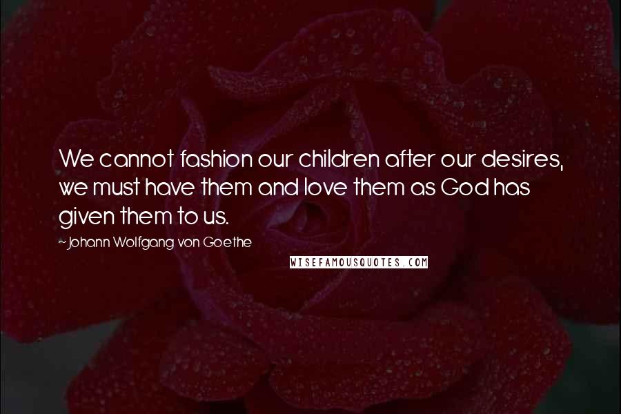 Johann Wolfgang Von Goethe Quotes: We cannot fashion our children after our desires, we must have them and love them as God has given them to us.