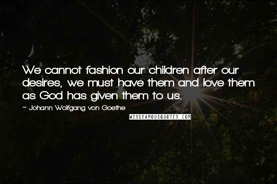 Johann Wolfgang Von Goethe Quotes: We cannot fashion our children after our desires, we must have them and love them as God has given them to us.