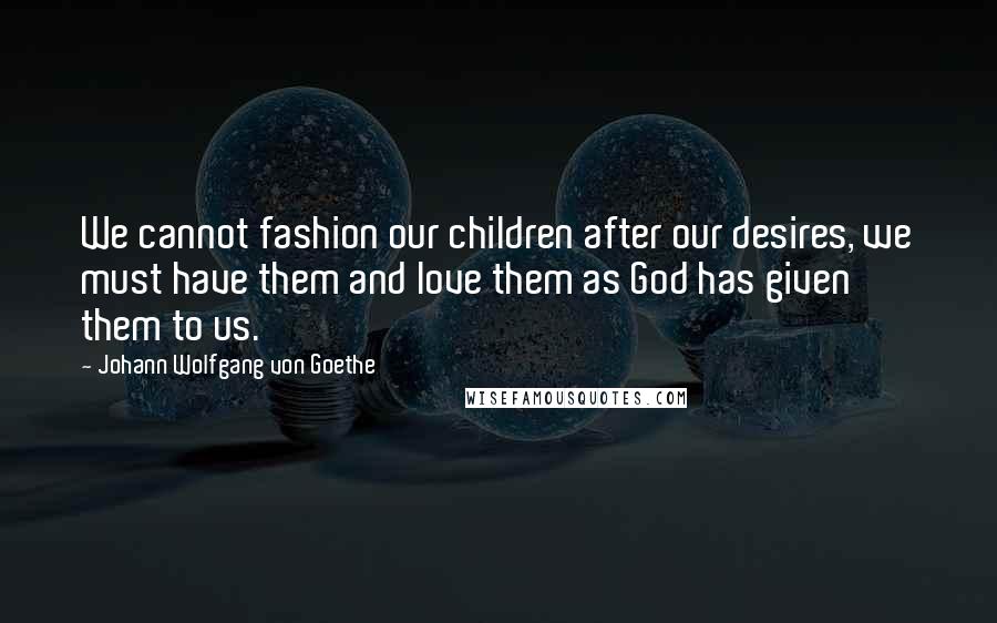 Johann Wolfgang Von Goethe Quotes: We cannot fashion our children after our desires, we must have them and love them as God has given them to us.
