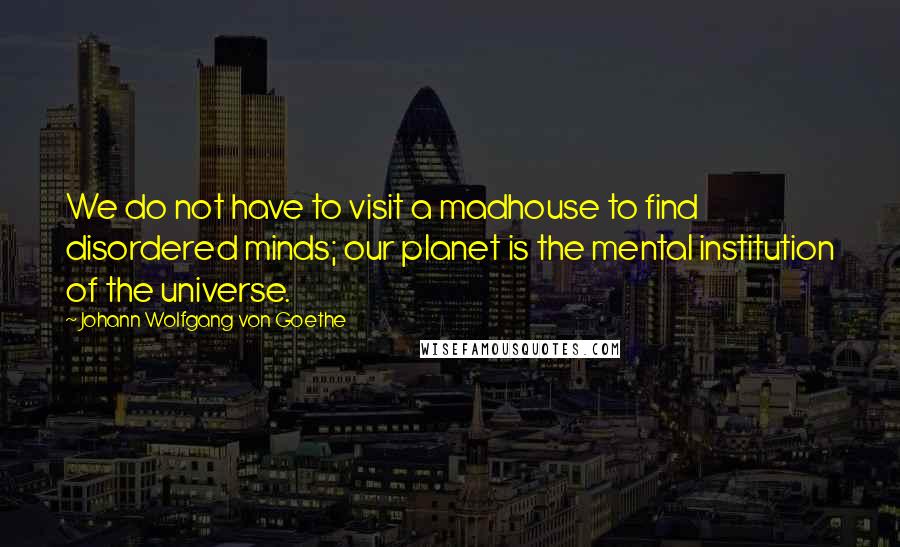 Johann Wolfgang Von Goethe Quotes: We do not have to visit a madhouse to find disordered minds; our planet is the mental institution of the universe.
