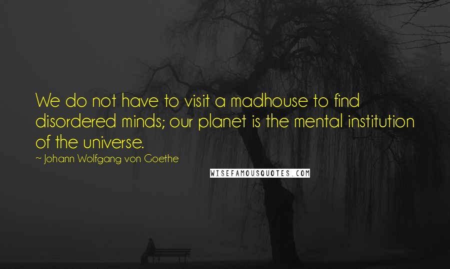Johann Wolfgang Von Goethe Quotes: We do not have to visit a madhouse to find disordered minds; our planet is the mental institution of the universe.