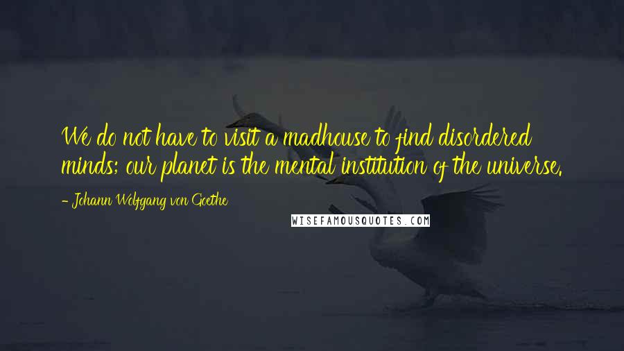 Johann Wolfgang Von Goethe Quotes: We do not have to visit a madhouse to find disordered minds; our planet is the mental institution of the universe.