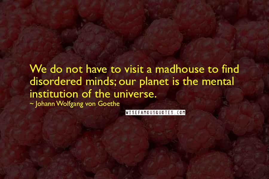 Johann Wolfgang Von Goethe Quotes: We do not have to visit a madhouse to find disordered minds; our planet is the mental institution of the universe.