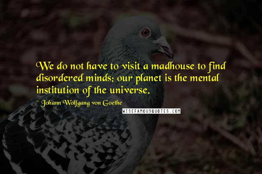 Johann Wolfgang Von Goethe Quotes: We do not have to visit a madhouse to find disordered minds; our planet is the mental institution of the universe.