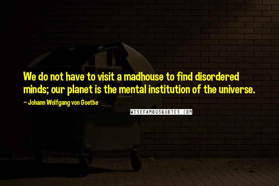 Johann Wolfgang Von Goethe Quotes: We do not have to visit a madhouse to find disordered minds; our planet is the mental institution of the universe.