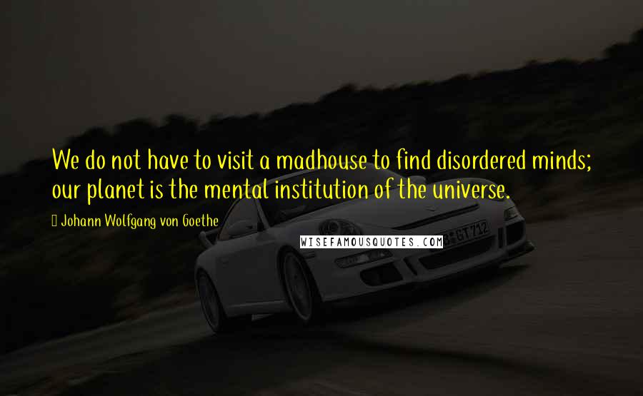 Johann Wolfgang Von Goethe Quotes: We do not have to visit a madhouse to find disordered minds; our planet is the mental institution of the universe.