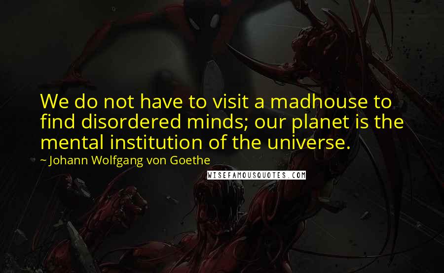 Johann Wolfgang Von Goethe Quotes: We do not have to visit a madhouse to find disordered minds; our planet is the mental institution of the universe.